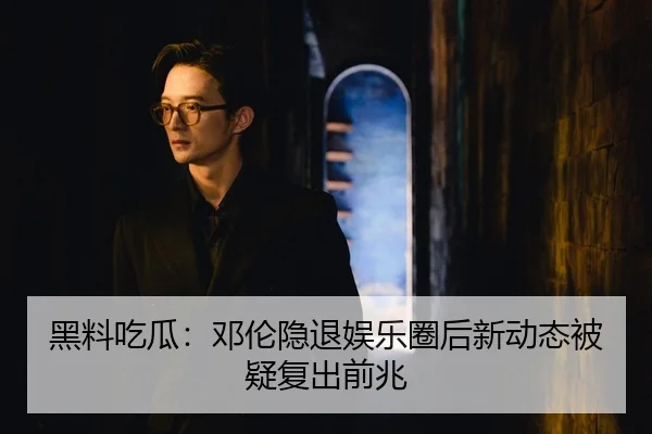 黑料吃瓜：邓伦隐退娱乐圈后新动态被疑复出前兆